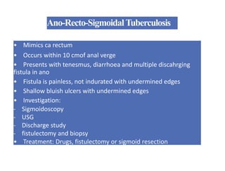 Ano-Recto-SigmoidalTuberculosis
• Mimics ca rectum
• Occurs within 10 cmof anal verge
• Presents with tenesmus, diarrhoea and multiple discahrging
fistula in ano
• Fistula is painless, not indurated with undermined edges
• Shallow bluish ulcers with undermined edges
• Investigation:
- Sigmoidoscopy
- USG
- Discharge study
- fistulectomy and biopsy
• Treatment: Drugs, fistulectomy or sigmoid resection
 