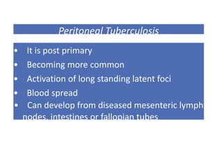 Peritoneal Tuberculosis
• It is post primary
• Becoming more common
• Activation of long standing latent foci
• Blood spread
• Can develop from diseased mesenteric lymph
nodes, intestines or fallopian tubes
 