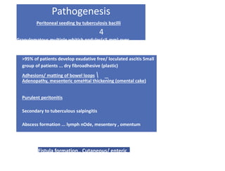Pathogenesis
Peritoneal seeding by tuberculosis bacilli
4
Granulomatous multiple whitish npdules(<5 mm) over
visceral and parietal peritoneum
>95% of patients develop exudative free/ loculated ascitis Small
group of patients ... dry fibroadhesive (plastic)
Adhesions/ matting of bowel loops  _
Adenopathy, mesenteric omeHtal thickening (omental cake)
Purulent peritonitis
Secondary to tuberculous salpingitis
Abscess formation ... lymph nOde, mesentery , omentum
Fistula formation.. Cutaneous/ enteric
 