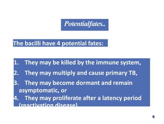 Potentialfates..
The bacilli have 4 potential fates:
1. They may be killed by the immune system,
2. They may multiply and cause primary TB,
3. They may become dormant and remain
asymptomatic, or
4. They may proliferate after a latency period
(reactivation disease).
9
 