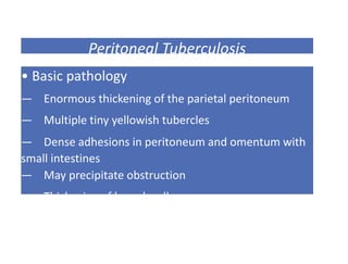 Peritoneal Tuberculosis
• Basic pathology
— Enormous thickening of the parietal peritoneum
— Multiple tiny yellowish tubercles
— Dense adhesions in peritoneum and omentum with
small intestines
— May precipitate obstruction
— Thickening of bowel wall
 