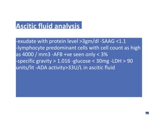 Ascitic fluid analysis
-exudate with protein level >3gm/dl -SAAG <1.1
-lymphocyte predominant cells with cell count as high
as 4000 / mm3 -AFB +ve seen only < 3%
-specific gravity > 1.016 -glucose < 30mg -LDH > 90
units/lit -ADA activity>33U/L in ascitic fluid
89
 