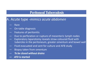 PeritonealTuberculosis
A. Acute type -mimics acute abdomen
— Rare
— On-table diagnosis
— Features of peritonitis
— Due to perforation or rupture of mesenteric lymph nodes
— Exploratory laparotomy reveals straw coloured fluid with
tubercles in the peritoneum, greater omentum and bowel wall
— Fluid evacuated and sent for culture and AFB study
— Biopsy taken from omentum
— To be closed without drains
— ATD is started
 
