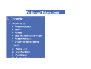 PeritonealTuberculosis
A. Chronic
- Presents as
• Abdominal pain
• Fever
• Ascites
• Loss of appetite and weight
• Abdominal mass
• Doughy abdomen (10%)
- Types
a) Ascitic form
b) Encysted form
c) Plastic form
d) Purulent form
 