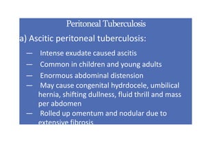 Peritoneal Tuberculosis
a) Ascitic peritoneal tuberculosis:
— Intense exudate caused ascitis
— Common in children and young adults
— Enormous abdominal distension
— May cause congenital hydrdocele, umbilical
hernia, shifting dullness, fluid thrill and mass
per abdomen
— Rolled up omentum and nodular due to
extensive fibrosis
 