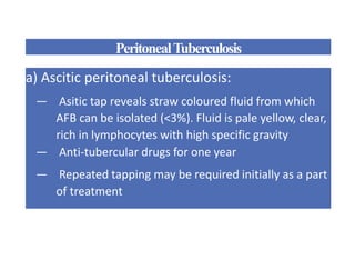PeritonealTuberculosis
a) Ascitic peritoneal tuberculosis:
— Asitic tap reveals straw coloured fluid from which
AFB can be isolated (<3%). Fluid is pale yellow, clear,
rich in lymphocytes with high specific gravity
— Anti-tubercular drugs for one year
— Repeated tapping may be required initially as a part
of treatment
 