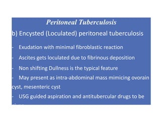 Peritoneal Tuberculosis
b) Encysted (Loculated) peritoneal tuberculosis
- Exudation with minimal fibroblastic reaction
- Ascites gets loculated due to fibrinous deposition
- Non shifting Dullness is the typical feature
- May present as intra-abdominal mass mimicing ovorain
cyst, mesenteric cyst
- USG guided aspiration and antitubercular drugs to be
given
 