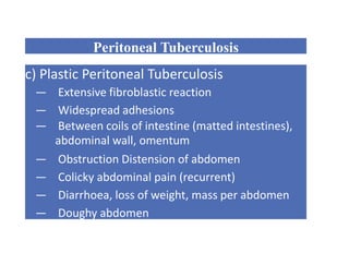 Peritoneal Tuberculosis
c) Plastic Peritoneal Tuberculosis
— Extensive fibroblastic reaction
— Widespread adhesions
— Between coils of intestine (matted intestines),
abdominal wall, omentum
— Obstruction Distension of abdomen
— Colicky abdominal pain (recurrent)
— Diarrhoea, loss of weight, mass per abdomen
— Doughy abdomen
 