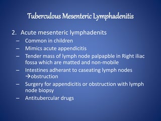 2. Acute mesenteric lymphadenits
– Common in children
– Mimics acute appendicitis
– Tender mass of lymph node palpapble in Right iliac
fossa which are matted and non-mobile
– Intestines adherant to caseating lymph nodes
obstruction
– Surgery for appendicitis or obstruction with lymph
node biopsy
– Antitubercular drugs
Tuberculous Mesenteric Lymphadenitis
 