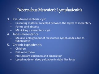 3. Pseudo-mesenteric cyst
– Caseating material collected between the layers of mesentery
– Forms cold abscess
– Mimicking a mesenteric cyst
4. Tabes mesenterica
– Massive enlargement of mesenteric lymph nodes due to
tuberculosis
5. Chronic Lyphadenitis
– Children
– Failure to thrive
– Protuberant abdomen and emaciation
– Lymph node on deep palpation in right iliac fossa
Tuberculous Mesenteric Lymphadenitis
 