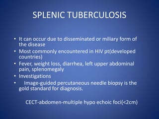 • It can occur due to disseminated or miliary form of
the disease
• Most commonly encountered in HIV pt(developed
countries)
• Fever, weight loss, diarrhea, left upper abdominal
pain, splenomegaly
• Investigations
• Image-guided percutaneous needle biopsy is the
gold standard for diagnosis.
CECT-abdomen-multiple hypo echoic foci(<2cm)
SPLENIC TUBERCULOSIS
 