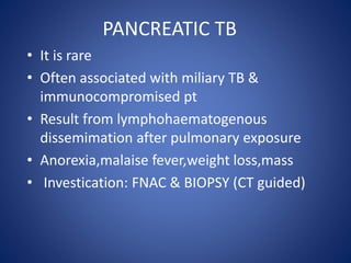 • It is rare
• Often associated with miliary TB &
immunocompromised pt
• Result from lymphohaematogenous
dissemimation after pulmonary exposure
• Anorexia,malaise fever,weight loss,mass
• Investication: FNAC & BIOPSY (CT guided)
PANCREATIC TB
 