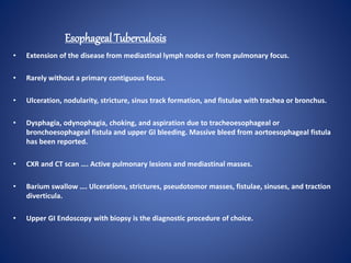 Esophageal Tuberculosis
• Extension of the disease from mediastinal lymph nodes or from pulmonary focus.
• Rarely without a primary contiguous focus.
• Ulceration, nodularity, stricture, sinus track formation, and fistulae with trachea or bronchus.
• Dysphagia, odynophagia, choking, and aspiration due to tracheoesophageal or
bronchoesophageal fistula and upper GI bleeding. Massive bleed from aortoesophageal fistula
has been reported.
• CXR and CT scan …. Active pulmonary lesions and mediastinal masses.
• Barium swallow …. Ulcerations, strictures, pseudotomor masses, fistulae, sinuses, and traction
diverticula.
• Upper GI Endoscopy with biopsy is the diagnostic procedure of choice.
 