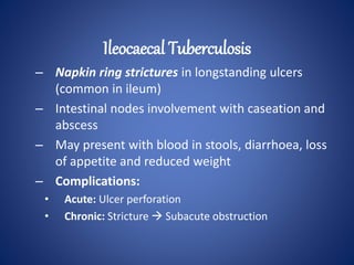 – Napkin ring strictures in longstanding ulcers
(common in ileum)
– Intestinal nodes involvement with caseation and
abscess
– May present with blood in stools, diarrhoea, loss
of appetite and reduced weight
– Complications:
• Acute: Ulcer perforation
• Chronic: Stricture  Subacute obstruction
Ileocaecal Tuberculosis
 
