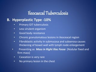 B. Hyperplastic Type -10%
• Primary GIT tuberculosis
• Less virulent organism
• Good body resistance
• Chronic granulomatous lesions in ileoceacal region
• Fibroblastic activity in submucosa and subserosa causes
thickening of bowel wall with lymph node enlargement
• Presenting as Mass in Right Iliac Fossa (Nodular fixed and
firm mass)
• Caseation is very rare
• No primary lesion in the chest
Ileocaecal Tuberculosis
 