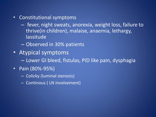 • Constitutional symptoms
– fever, night sweats, anorexia, weight loss, failure to
thrive(in children), malaise, anaemia, lethargy,
lassitude
– Observed in 30% patients
• Atypical symptoms
– Lower GI bleed, fistulas, PID like pain, dysphagia
• Pain (80%-95%)
– Colicky (luminal stenosis)
– Continous ( LN involvement)
 