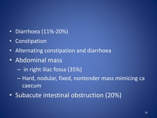 • Diarrhoea (11%-20%)
• Constipation
• Alternating constipation and diarrhoea
• Abdominal mass
– in right iliac fossa (35%)
– Hard, nodular, fixed, nontender mass mimicing ca
caecum
• Subacute intestinal obstruction (20%)
26
 