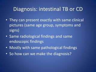 Diagnosis: intestinal TB or CD
• They can present exactly with same clinical
pictures (same age group, symptoms and
signs)
• Same radiological findings and same
endoscopic findings
• Mostly with same pathological findings
• So how can we make the diagnosis?
 