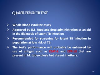 QUANTI-FERON TB TEST
 Whole blood cytokine assay
 Approved by U.S. food and drug administration as an aid
in the diagnosis of latent TB infection
 Recommended for screening for latent TB infection in
population at low risk of TB.
 The test‘s performance will probably be enhanced by
use of antigen such as ESAT-6 and CPF-10 that are
present in M. tuberculosis but absent in others.
31
 