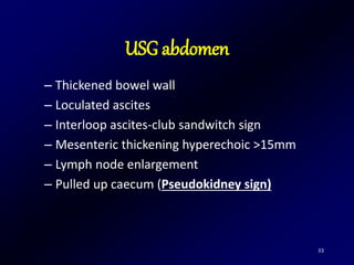 33
– Thickened bowel wall
– Loculated ascites
– Interloop ascites-club sandwitch sign
– Mesenteric thickening hyperechoic >15mm
– Lymph node enlargement
– Pulled up caecum (Pseudokidney sign)
USG abdomen
 