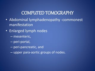 COMPUTED TOMOGRAPHY
• Abdominal lymphadenopathy -commonest
manifestation
• Enlarged lymph nodes
– mesenteric,
– peri-portal,
– peri-pancreatic, and
– upper para-aortic groups of nodes.
 