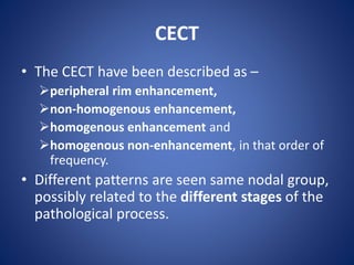 CECT
• The CECT have been described as –
peripheral rim enhancement,
non-homogenous enhancement,
homogenous enhancement and
homogenous non-enhancement, in that order of
frequency.
• Different patterns are seen same nodal group,
possibly related to the different stages of the
pathological process.
 