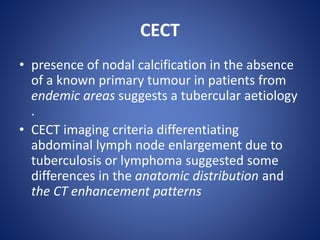 CECT
• presence of nodal calcification in the absence
of a known primary tumour in patients from
endemic areas suggests a tubercular aetiology
.
• CECT imaging criteria differentiating
abdominal lymph node enlargement due to
tuberculosis or lymphoma suggested some
differences in the anatomic distribution and
the CT enhancement patterns
 
