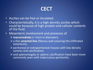 CECT
• Ascites can be free or loculated.
• Characteristically, it is a high density ascites which
could be because of high protein and cellular contents
of the fluid.
• Mesenteric involvement and presence of
macronodules (> 5mm in diameter),
a thin omental line (fibrous wall covering the infiltrated
omentum),
peritoneal or extraperitoneal masses with low density
centres and calcification,
and splenomegaly or splenic calcification have been more
commonly seen with tuberculous peritonitis.
 