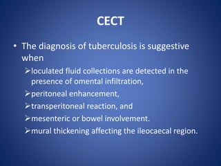CECT
• The diagnosis of tuberculosis is suggestive
when
loculated fluid collections are detected in the
presence of omental infiltration,
peritoneal enhancement,
transperitoneal reaction, and
mesenteric or bowel involvement.
mural thickening affecting the ileocaecal region.
 