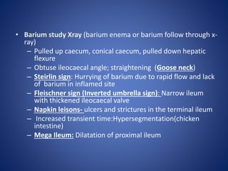 • Barium study Xray (barium enema or barium follow through x-
ray)
– Pulled up caecum, conical caecum, pulled down hepatic
flexure
– Obtuse ileocaecal angle; straightening (Goose neck)
– Steirlin sign: Hurrying of barium due to rapid flow and lack
of barium in inflamed site
– Fleischner sign (Inverted umbrella sign): Narrow ileum
with thickened ileocaecal valve
– Napkin leisons- ulcers and strictures in the terminal ileum
– Increased transient time:Hypersegmentation(chicken
intestine)
– Mega Ileum: Dilatation of proximal ileum
 