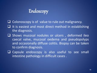 Endoscopy
 Colonoscopy is of value to rule out malignancy.
 It is easiest and most direct method in establishing
the diagnosis.
 Shows mucosal nodules or ulcers , deformed ileo
caecal valve, mucosal oedema and pseudopolyps
and occasionally diffuse colitis. Biopsy can be taken
to confirm diagnosis.
 Capsule endoscopy is also useful to see small
intestine pathology in difficult cases .
56
 