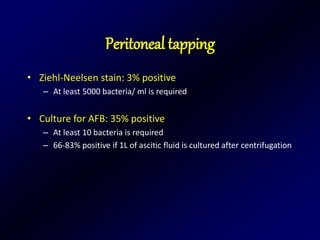 Peritoneal tapping
• Ziehl-Neelsen stain: 3% positive
– At least 5000 bacteria/ ml is required
• Culture for AFB: 35% positive
– At least 10 bacteria is required
– 66-83% positive if 1L of ascitic fluid is cultured after centrifugation
 