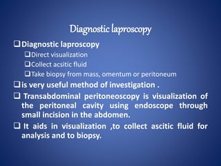 Diagnostic laproscopy
Direct visualization
Collect acsitic fluid
Take biopsy from mass, omentum or peritoneum
is very useful method of investigation .
 Transabdominal peritoneoscopy is visualization of
the peritoneal cavity using endoscope through
small incision in the abdomen.
 It aids in visualization ,to collect ascitic fluid for
analysis and to biopsy.
Diagnostic laproscopy
 