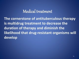 71
The cornerstone of antituberculous therapy
is multidrug treatment to decrease the
duration of therapy and diminish the
likelihood that drug-resistant organisms will
develop
Medical treatment
 