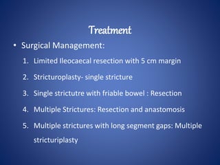 • Surgical Management:
1. Limited Ileocaecal resection with 5 cm margin
2. Stricturoplasty- single stricture
3. Single strictutre with friable bowel : Resection
4. Multiple Strictures: Resection and anastomosis
5. Multiple strictures with long segment gaps: Multiple
stricturiplasty
Treatment
 
