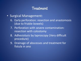 • Surgical Management:
6. Early perforation: resection and anastomosis
(due to friable bowels)
7. Perforation with severe contamination:
resection with colostomy
8. Adhesiolysis by laproscopy (Very difficult
procedure)
9. Drainage of abscesses and treatment for
fistula in ano
Treatment
 