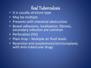 • It is usually stricture type
• May be multiple
• Presents with intestinal obstruction
• Bowel adhesions, localization, fibrosis,
secondary infection are common
• Perforation (5%)
• Plain Xray – Multiple air fluid levels
• Resection and anastomosis/stricturoplasty
with Anti-tubercular drugs
Ileal Tuberculosis
 