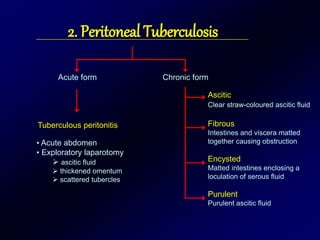 2. Peritoneal Tuberculosis
Acute form Chronic form
Ascitic
Clear straw-coloured ascitic fluid
Fibrous
Intestines and viscera matted
together causing obstruction
Encysted
Matted intestines enclosing a
loculation of serous fluid
Purulent
Purulent ascitic fluid
Tuberculous peritonitis
• Acute abdomen
• Exploratory laparotomy
 ascitic fluid
 thickened omentum
 scattered tubercles
 