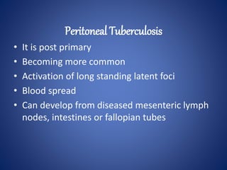 • It is post primary
• Becoming more common
• Activation of long standing latent foci
• Blood spread
• Can develop from diseased mesenteric lymph
nodes, intestines or fallopian tubes
Peritoneal Tuberculosis
 