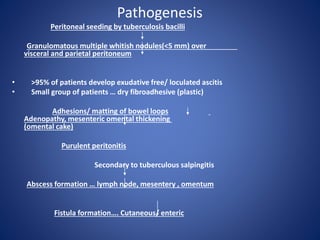 Pathogenesis
Peritoneal seeding by tuberculosis bacilli
Granulomatous multiple whitish nodules(<5 mm) over
visceral and parietal peritoneum
• >95% of patients develop exudative free/ loculated ascitis
• Small group of patients … dry fibroadhesive (plastic)
Adhesions/ matting of bowel loops
Adenopathy, mesenteric omental thickening
(omental cake)
Purulent peritonitis
Secondary to tuberculous salpingitis
Abscess formation … lymph node, mesentery , omentum
Fistula formation…. Cutaneous/ enteric
 