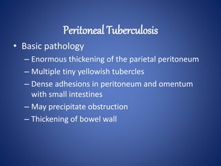 • Basic pathology
– Enormous thickening of the parietal peritoneum
– Multiple tiny yellowish tubercles
– Dense adhesions in peritoneum and omentum
with small intestines
– May precipitate obstruction
– Thickening of bowel wall
Peritoneal Tuberculosis
 