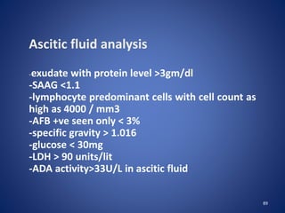 89
Ascitic fluid analysis
-exudate with protein level >3gm/dl
-SAAG <1.1
-lymphocyte predominant cells with cell count as
high as 4000 / mm3
-AFB +ve seen only < 3%
-specific gravity > 1.016
-glucose < 30mg
-LDH > 90 units/lit
-ADA activity>33U/L in ascitic fluid
 