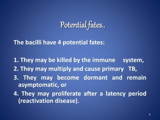 Potential fates..
The bacilli have 4 potential fates:
1. They may be killed by the immune system,
2. They may multiply and cause primary TB,
3. They may become dormant and remain
asymptomatic, or
4. They may proliferate after a latency period
(reactivation disease).
9
 