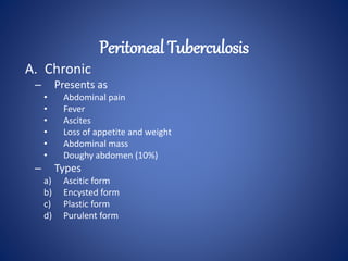 A. Chronic
– Presents as
• Abdominal pain
• Fever
• Ascites
• Loss of appetite and weight
• Abdominal mass
• Doughy abdomen (10%)
– Types
a) Ascitic form
b) Encysted form
c) Plastic form
d) Purulent form
Peritoneal Tuberculosis
 