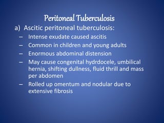 a) Ascitic peritoneal tuberculosis:
– Intense exudate caused ascitis
– Common in children and young adults
– Enormous abdominal distension
– May cause congenital hydrdocele, umbilical
hernia, shifting dullness, fluid thrill and mass
per abdomen
– Rolled up omentum and nodular due to
extensive fibrosis
Peritoneal Tuberculosis
 