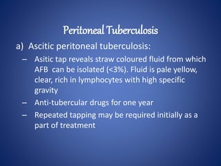 a) Ascitic peritoneal tuberculosis:
– Asitic tap reveals straw coloured fluid from which
AFB can be isolated (<3%). Fluid is pale yellow,
clear, rich in lymphocytes with high specific
gravity
– Anti-tubercular drugs for one year
– Repeated tapping may be required initially as a
part of treatment
Peritoneal Tuberculosis
 