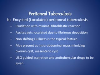 b) Encysted (Loculated) peritoneal tuberculosis
– Exudation with minimal fibroblastic reaction
– Ascites gets loculated due to fibrinous deposition
– Non shifting Dullness is the typical feature
– May present as intra-abdominal mass mimicing
ovorain cyst, mesenteric cyst
– USG guided aspiration and antitubercular drugs to be
given
Peritoneal Tuberculosis
 
