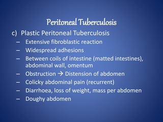 c) Plastic Peritoneal Tuberculosis
– Extensive fibroblastic reaction
– Widespread adhesions
– Between coils of intestine (matted intestines),
abdominal wall, omentum
– Obstruction  Distension of abdomen
– Colicky abdominal pain (recurrent)
– Diarrhoea, loss of weight, mass per abdomen
– Doughy abdomen
Peritoneal Tuberculosis
 