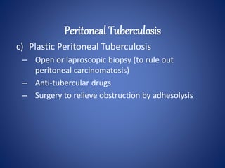 c) Plastic Peritoneal Tuberculosis
– Open or laproscopic biopsy (to rule out
peritoneal carcinomatosis)
– Anti-tubercular drugs
– Surgery to relieve obstruction by adhesolysis
Peritoneal Tuberculosis
 