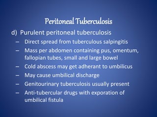 d) Purulent peritoneal tuberculosis
– Direct spread from tuberculous salpingitis
– Mass per abdomen containing pus, omentum,
fallopian tubes, small and large bowel
– Cold abscess may get adherant to umbilicus
– May cause umbilical discharge
– Genitourinary tuberculosis usually present
– Anti-tubercular drugs with exporation of
umbilical fistula
Peritoneal Tuberculosis
 